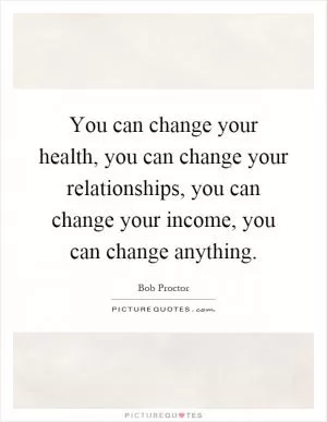 You can change your health, you can change your relationships, you can change your income, you can change anything Picture Quote #1