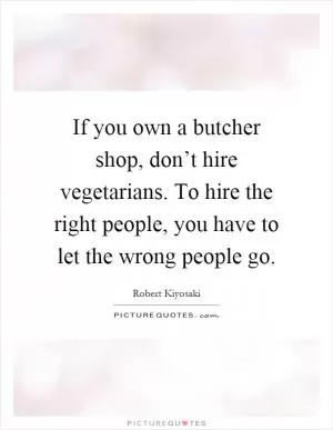 If you own a butcher shop, don’t hire vegetarians. To hire the right people, you have to let the wrong people go Picture Quote #1