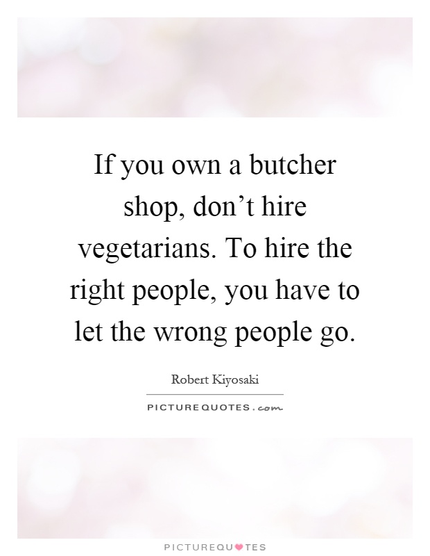 If you own a butcher shop, don't hire vegetarians. To hire the right people, you have to let the wrong people go Picture Quote #1