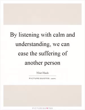 By listening with calm and understanding, we can ease the suffering of another person Picture Quote #1
