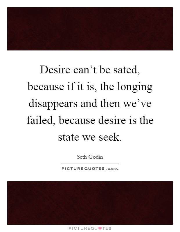 Desire can't be sated, because if it is, the longing disappears and then we've failed, because desire is the state we seek Picture Quote #1