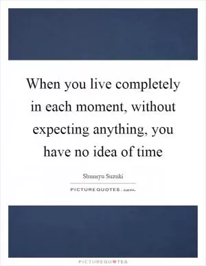 When you live completely in each moment, without expecting anything, you have no idea of time Picture Quote #1