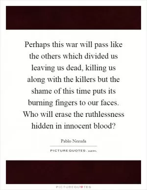 Perhaps this war will pass like the others which divided us leaving us dead, killing us along with the killers but the shame of this time puts its burning fingers to our faces. Who will erase the ruthlessness hidden in innocent blood? Picture Quote #1