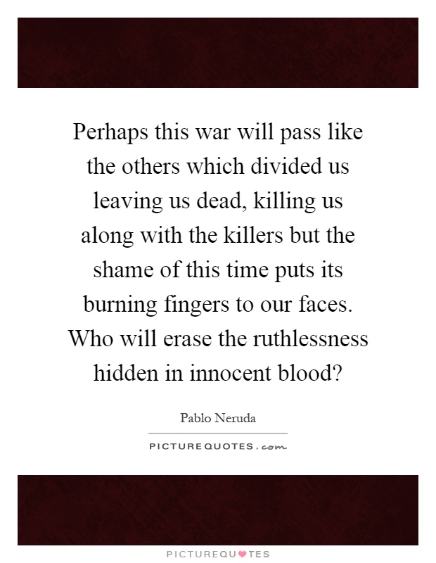 Perhaps this war will pass like the others which divided us leaving us dead, killing us along with the killers but the shame of this time puts its burning fingers to our faces. Who will erase the ruthlessness hidden in innocent blood? Picture Quote #1