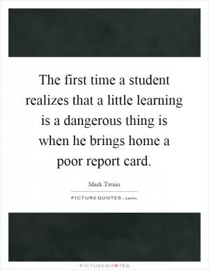 The first time a student realizes that a little learning is a dangerous thing is when he brings home a poor report card Picture Quote #1