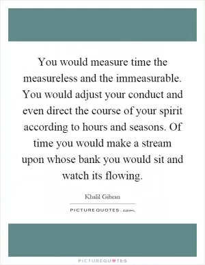 You would measure time the measureless and the immeasurable. You would adjust your conduct and even direct the course of your spirit according to hours and seasons. Of time you would make a stream upon whose bank you would sit and watch its flowing Picture Quote #1