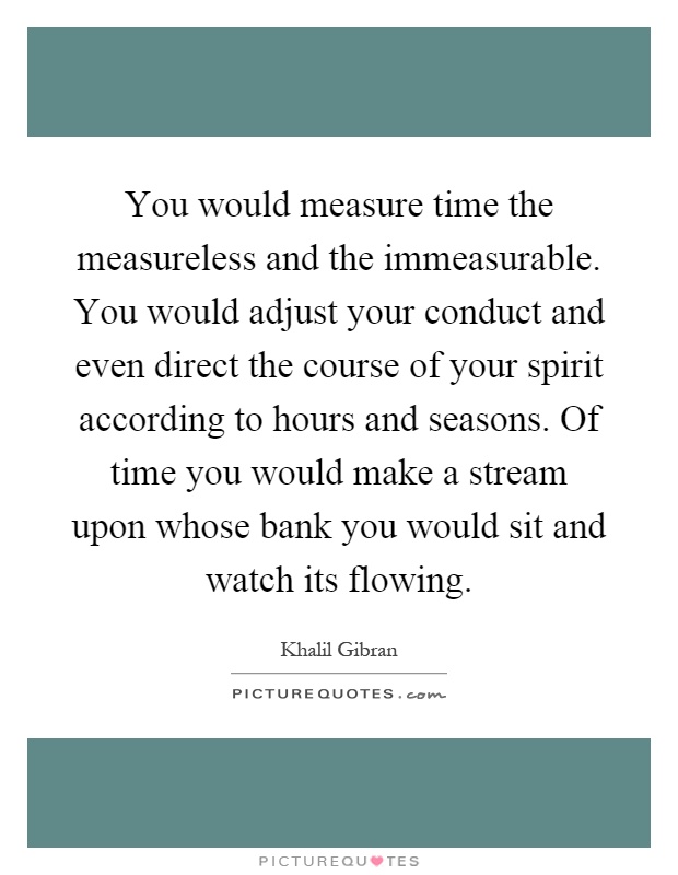 You would measure time the measureless and the immeasurable. You would adjust your conduct and even direct the course of your spirit according to hours and seasons. Of time you would make a stream upon whose bank you would sit and watch its flowing Picture Quote #1