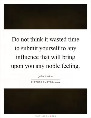 Do not think it wasted time to submit yourself to any influence that will bring upon you any noble feeling Picture Quote #1