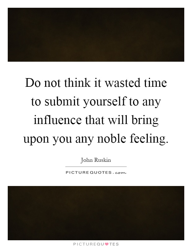 Do not think it wasted time to submit yourself to any influence that will bring upon you any noble feeling Picture Quote #1