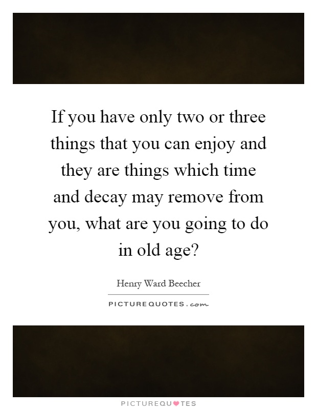 If you have only two or three things that you can enjoy and they are things which time and decay may remove from you, what are you going to do in old age? Picture Quote #1