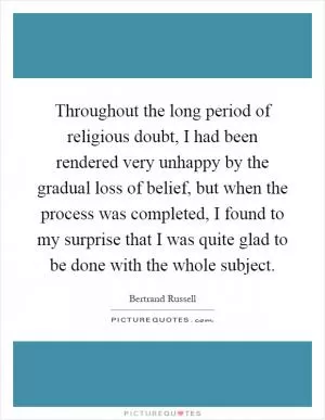 Throughout the long period of religious doubt, I had been rendered very unhappy by the gradual loss of belief, but when the process was completed, I found to my surprise that I was quite glad to be done with the whole subject Picture Quote #1