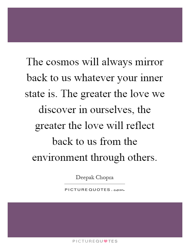 The cosmos will always mirror back to us whatever your inner state is. The greater the love we discover in ourselves, the greater the love will reflect back to us from the environment through others Picture Quote #1