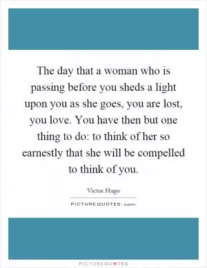 The day that a woman who is passing before you sheds a light upon you as she goes, you are lost, you love. You have then but one thing to do: to think of her so earnestly that she will be compelled to think of you Picture Quote #1