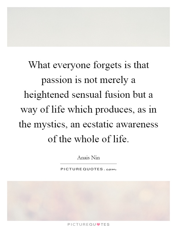 What everyone forgets is that passion is not merely a heightened sensual fusion but a way of life which produces, as in the mystics, an ecstatic awareness of the whole of life Picture Quote #1
