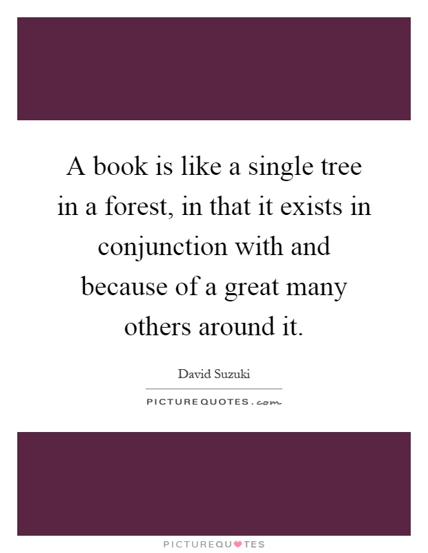 A book is like a single tree in a forest, in that it exists in conjunction with and because of a great many others around it Picture Quote #1