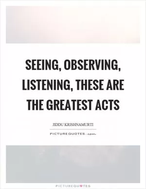 Seeing, observing, listening, these are the greatest acts Picture Quote #1