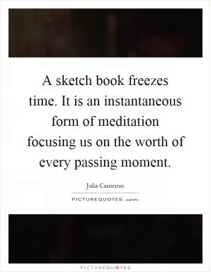 A sketch book freezes time. It is an instantaneous form of meditation focusing us on the worth of every passing moment Picture Quote #1