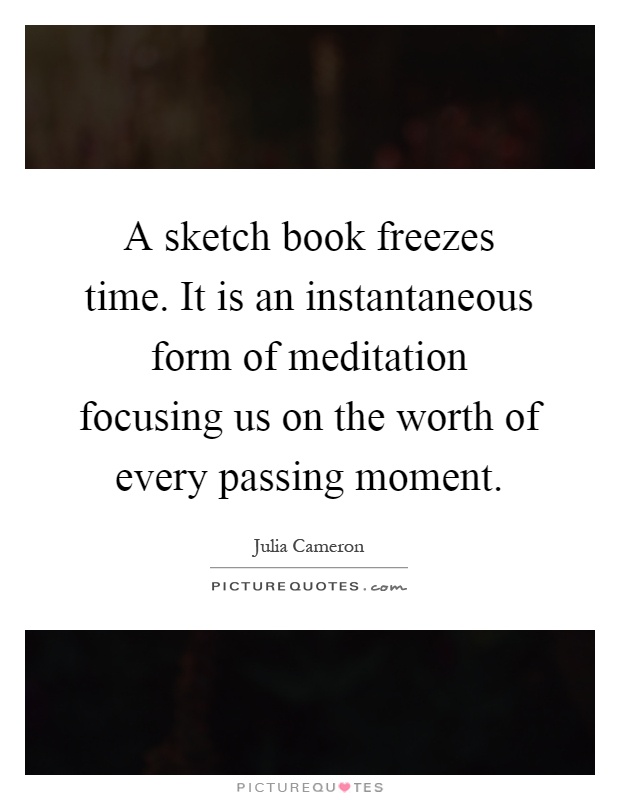 A sketch book freezes time. It is an instantaneous form of meditation focusing us on the worth of every passing moment Picture Quote #1