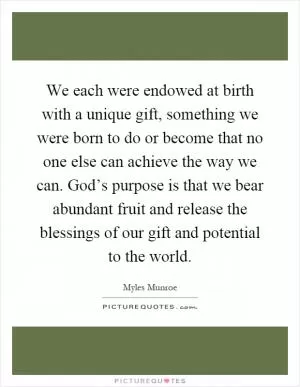 We each were endowed at birth with a unique gift, something we were born to do or become that no one else can achieve the way we can. God’s purpose is that we bear abundant fruit and release the blessings of our gift and potential to the world Picture Quote #1