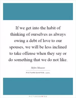 If we get into the habit of thinking of ourselves as always owing a debt of love to our spouses, we will be less inclined to take offense when they say or do something that we do not like Picture Quote #1