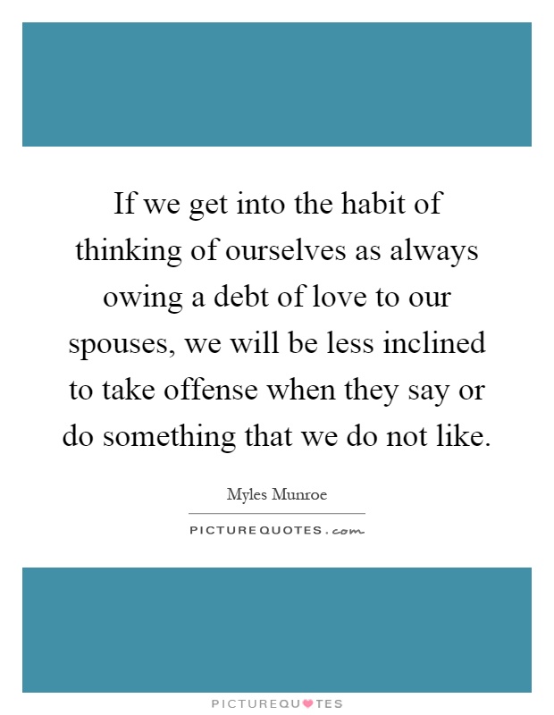 If we get into the habit of thinking of ourselves as always owing a debt of love to our spouses, we will be less inclined to take offense when they say or do something that we do not like Picture Quote #1