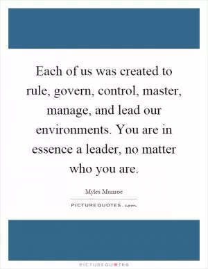 Each of us was created to rule, govern, control, master, manage, and lead our environments. You are in essence a leader, no matter who you are Picture Quote #1