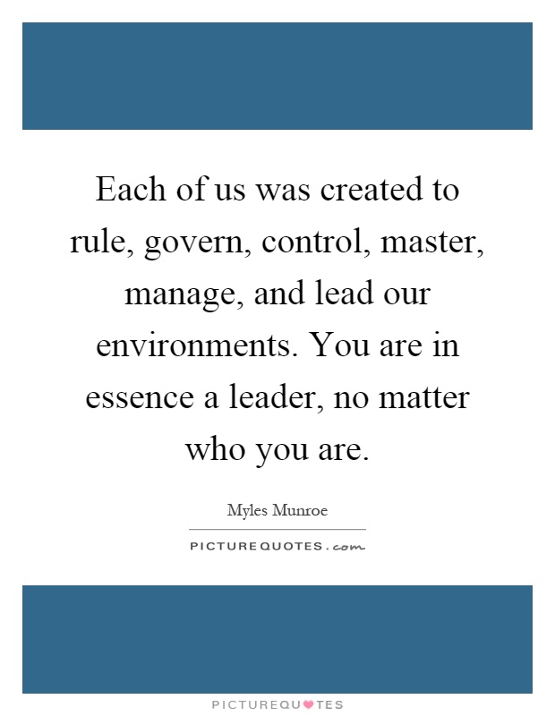 Each of us was created to rule, govern, control, master, manage, and lead our environments. You are in essence a leader, no matter who you are Picture Quote #1