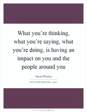 What you’re thinking, what you’re saying, what you’re doing, is having an impact on you and the people around you Picture Quote #1