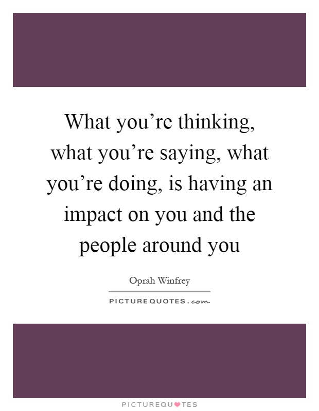 What you're thinking, what you're saying, what you're doing, is having an impact on you and the people around you Picture Quote #1