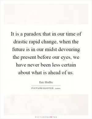 It is a paradox that in our time of drastic rapid change, when the future is in our midst devouring the present before our eyes, we have never been less certain about what is ahead of us Picture Quote #1