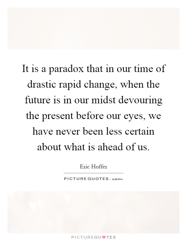 It is a paradox that in our time of drastic rapid change, when the future is in our midst devouring the present before our eyes, we have never been less certain about what is ahead of us Picture Quote #1