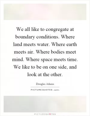 We all like to congregate at boundary conditions. Where land meets water. Where earth meets air. Where bodies meet mind. Where space meets time. We like to be on one side, and look at the other Picture Quote #1