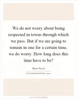 We do not worry about being respected in towns through which we pass. But if we are going to remain in one for a certain time, we do worry. How long does this time have to be? Picture Quote #1