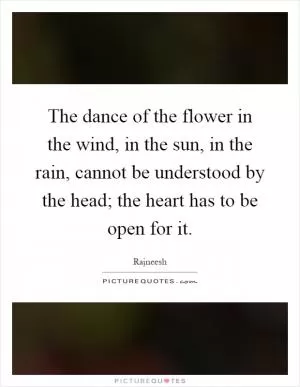 The dance of the flower in the wind, in the sun, in the rain, cannot be understood by the head; the heart has to be open for it Picture Quote #1