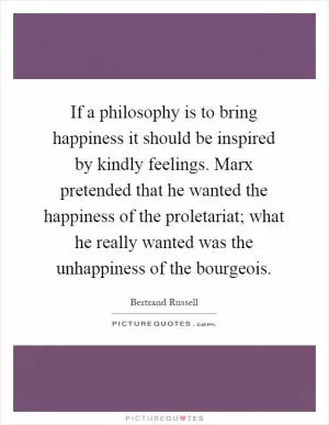 If a philosophy is to bring happiness it should be inspired by kindly feelings. Marx pretended that he wanted the happiness of the proletariat; what he really wanted was the unhappiness of the bourgeois Picture Quote #1