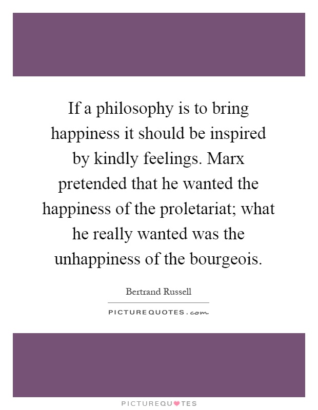 If a philosophy is to bring happiness it should be inspired by kindly feelings. Marx pretended that he wanted the happiness of the proletariat; what he really wanted was the unhappiness of the bourgeois Picture Quote #1