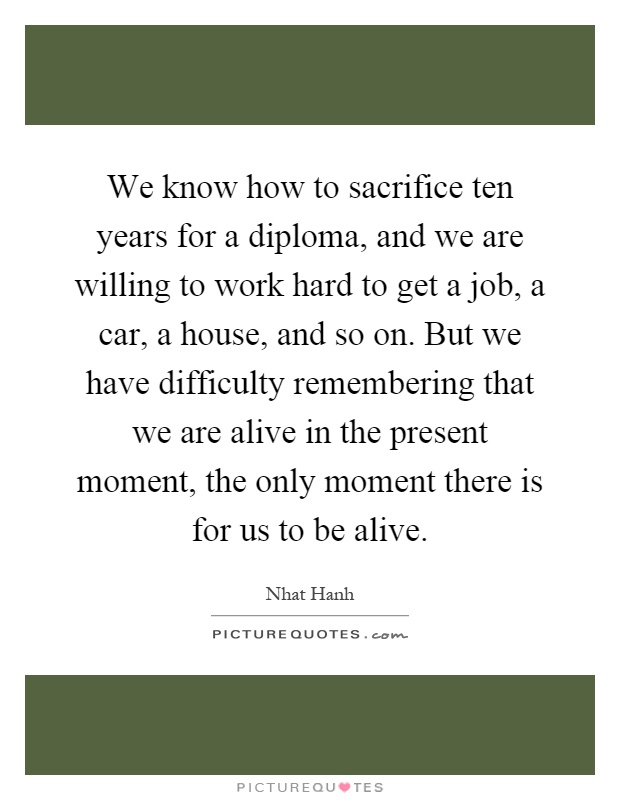 We know how to sacrifice ten years for a diploma, and we are willing to work hard to get a job, a car, a house, and so on. But we have difficulty remembering that we are alive in the present moment, the only moment there is for us to be alive Picture Quote #1