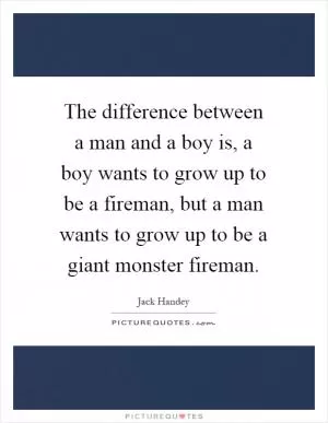 The difference between a man and a boy is, a boy wants to grow up to be a fireman, but a man wants to grow up to be a giant monster fireman Picture Quote #1
