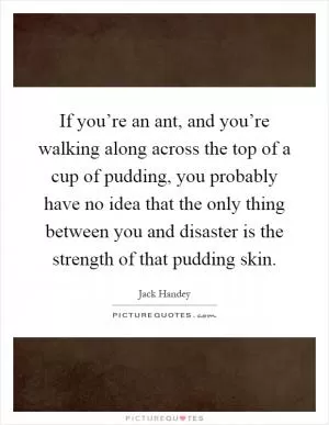 If you’re an ant, and you’re walking along across the top of a cup of pudding, you probably have no idea that the only thing between you and disaster is the strength of that pudding skin Picture Quote #1