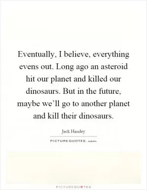 Eventually, I believe, everything evens out. Long ago an asteroid hit our planet and killed our dinosaurs. But in the future, maybe we’ll go to another planet and kill their dinosaurs Picture Quote #1