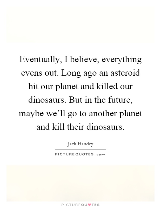 Eventually, I believe, everything evens out. Long ago an asteroid hit our planet and killed our dinosaurs. But in the future, maybe we'll go to another planet and kill their dinosaurs Picture Quote #1