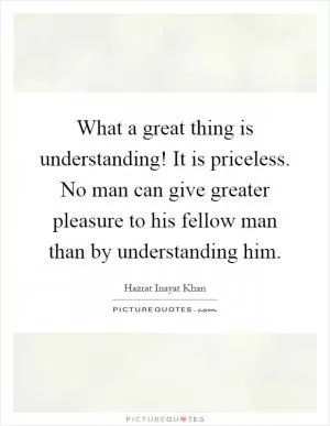 What a great thing is understanding! It is priceless. No man can give greater pleasure to his fellow man than by understanding him Picture Quote #1