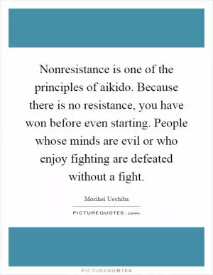 Nonresistance is one of the principles of aikido. Because there is no resistance, you have won before even starting. People whose minds are evil or who enjoy fighting are defeated without a fight Picture Quote #1