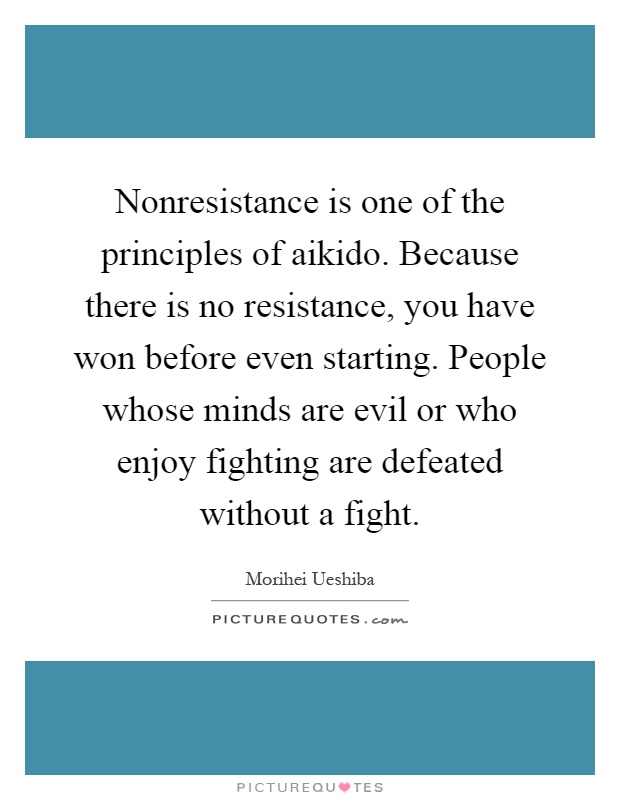 Nonresistance is one of the principles of aikido. Because there is no resistance, you have won before even starting. People whose minds are evil or who enjoy fighting are defeated without a fight Picture Quote #1
