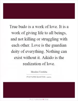 True budo is a work of love. It is a work of giving life to all beings, and not killing or struggling with each other. Love is the guardian deity of everything. Nothing can exist without it. Aikido is the realization of love Picture Quote #1