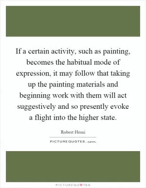 If a certain activity, such as painting, becomes the habitual mode of expression, it may follow that taking up the painting materials and beginning work with them will act suggestively and so presently evoke a flight into the higher state Picture Quote #1