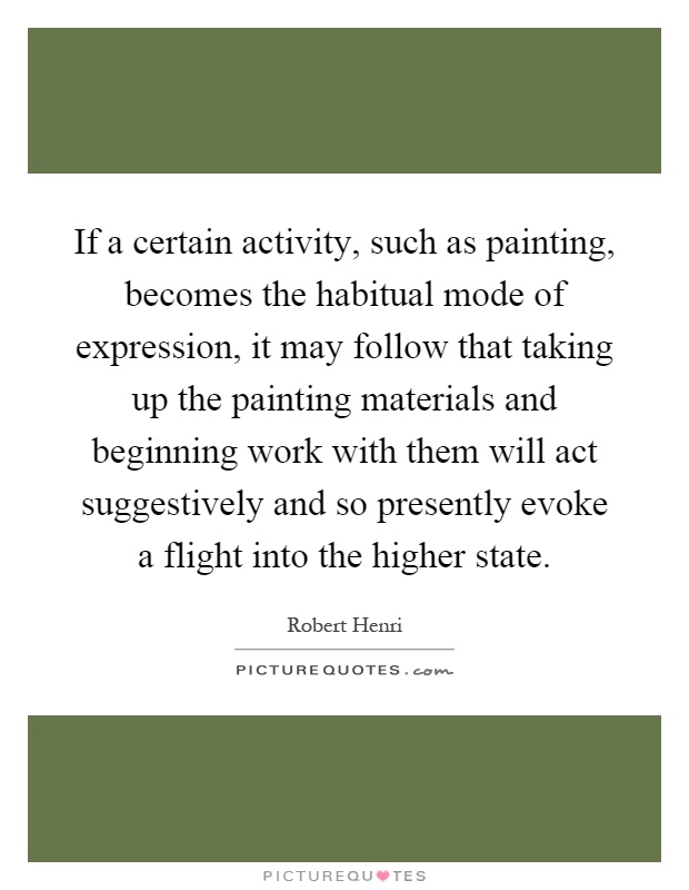 If a certain activity, such as painting, becomes the habitual mode of expression, it may follow that taking up the painting materials and beginning work with them will act suggestively and so presently evoke a flight into the higher state Picture Quote #1