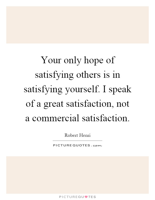 Your only hope of satisfying others is in satisfying yourself. I speak of a great satisfaction, not a commercial satisfaction Picture Quote #1
