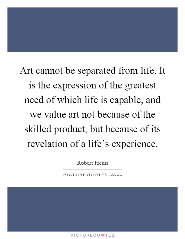 Art cannot be separated from life. It is the expression of the greatest need of which life is capable, and we value art not because of the skilled product, but because of its revelation of a life's experience Picture Quote #1