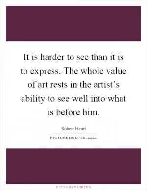 It is harder to see than it is to express. The whole value of art rests in the artist’s ability to see well into what is before him Picture Quote #1